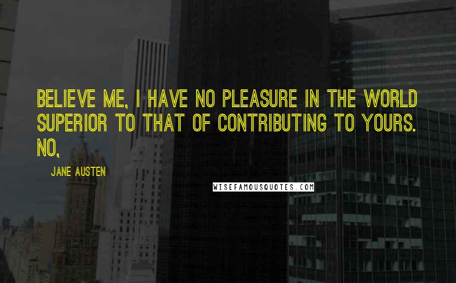 Jane Austen Quotes: Believe me, I have no pleasure in the world superior to that of contributing to yours. No,