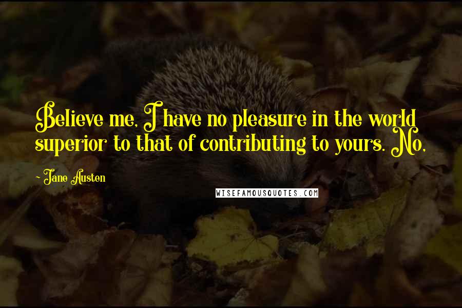 Jane Austen Quotes: Believe me, I have no pleasure in the world superior to that of contributing to yours. No,