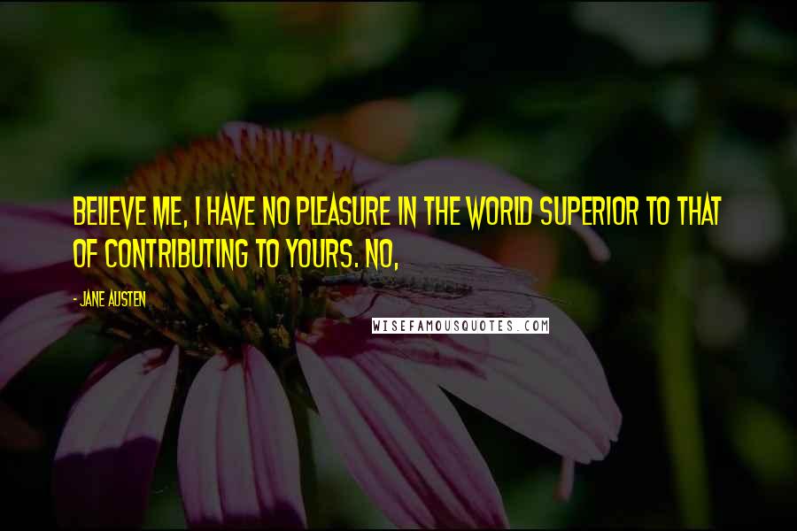 Jane Austen Quotes: Believe me, I have no pleasure in the world superior to that of contributing to yours. No,