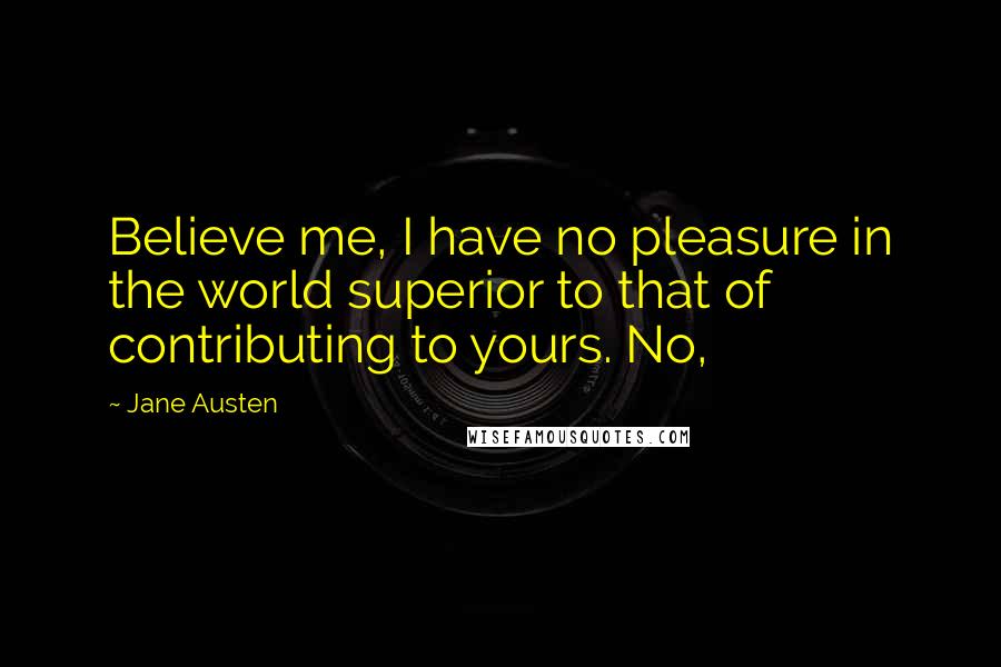 Jane Austen Quotes: Believe me, I have no pleasure in the world superior to that of contributing to yours. No,