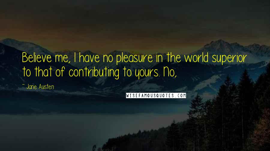 Jane Austen Quotes: Believe me, I have no pleasure in the world superior to that of contributing to yours. No,