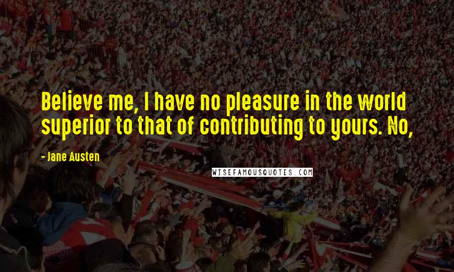 Jane Austen Quotes: Believe me, I have no pleasure in the world superior to that of contributing to yours. No,