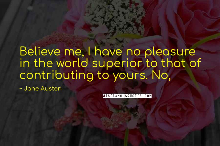Jane Austen Quotes: Believe me, I have no pleasure in the world superior to that of contributing to yours. No,