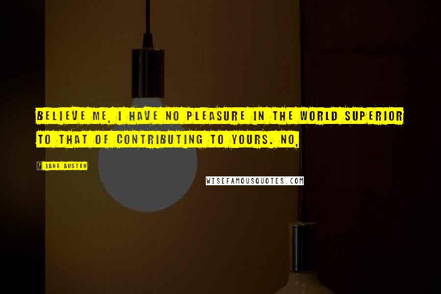 Jane Austen Quotes: Believe me, I have no pleasure in the world superior to that of contributing to yours. No,