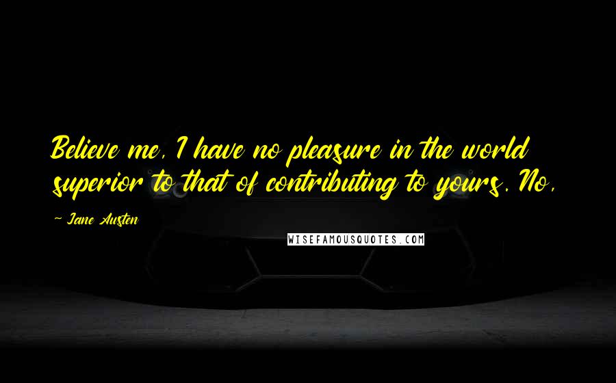 Jane Austen Quotes: Believe me, I have no pleasure in the world superior to that of contributing to yours. No,