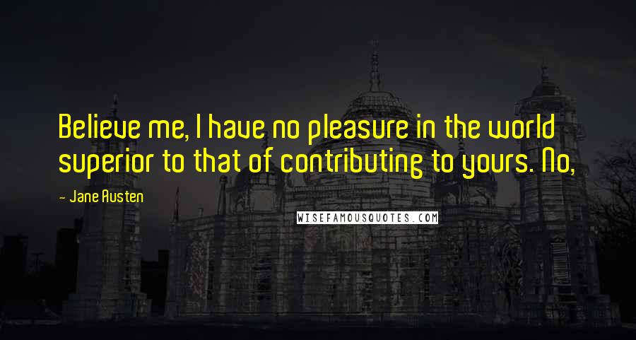 Jane Austen Quotes: Believe me, I have no pleasure in the world superior to that of contributing to yours. No,