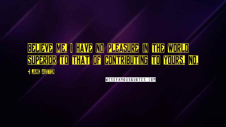 Jane Austen Quotes: Believe me, I have no pleasure in the world superior to that of contributing to yours. No,