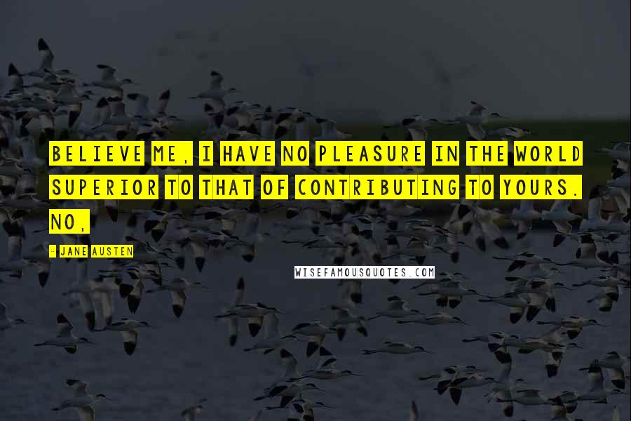 Jane Austen Quotes: Believe me, I have no pleasure in the world superior to that of contributing to yours. No,