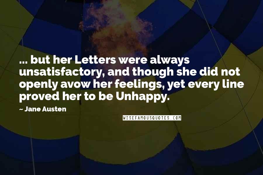 Jane Austen Quotes: ... but her Letters were always unsatisfactory, and though she did not openly avow her feelings, yet every line proved her to be Unhappy.