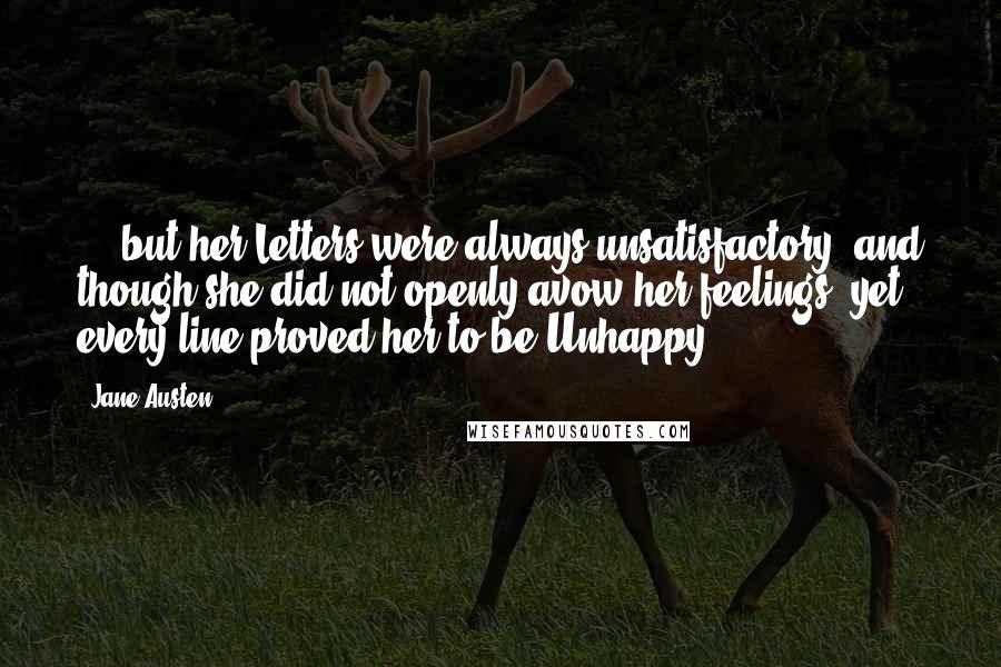 Jane Austen Quotes: ... but her Letters were always unsatisfactory, and though she did not openly avow her feelings, yet every line proved her to be Unhappy.