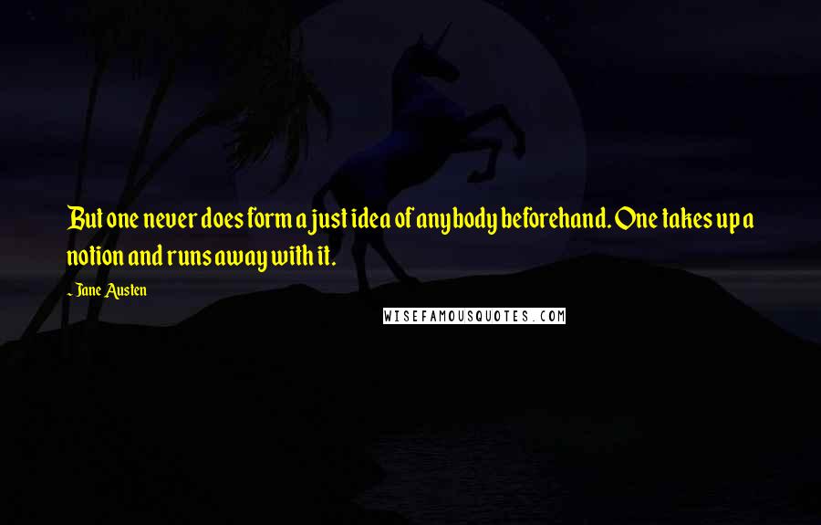 Jane Austen Quotes: But one never does form a just idea of anybody beforehand. One takes up a notion and runs away with it.