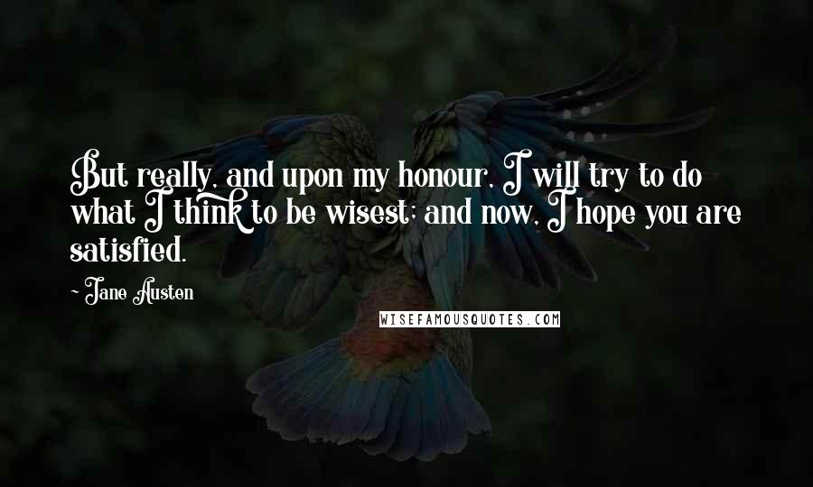 Jane Austen Quotes: But really, and upon my honour, I will try to do what I think to be wisest; and now, I hope you are satisfied.