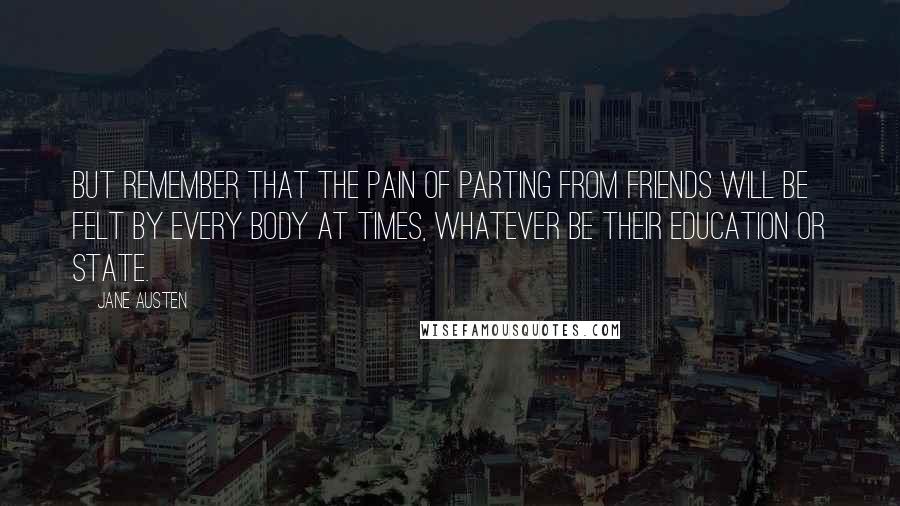 Jane Austen Quotes: But remember that the pain of parting from friends will be felt by every body at times, whatever be their education or state.