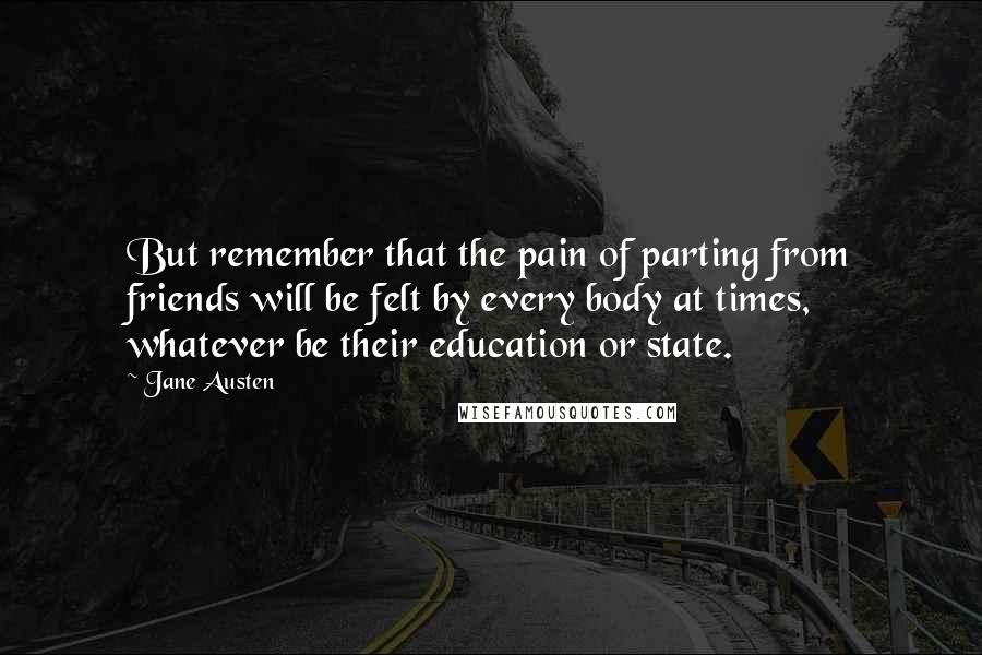 Jane Austen Quotes: But remember that the pain of parting from friends will be felt by every body at times, whatever be their education or state.