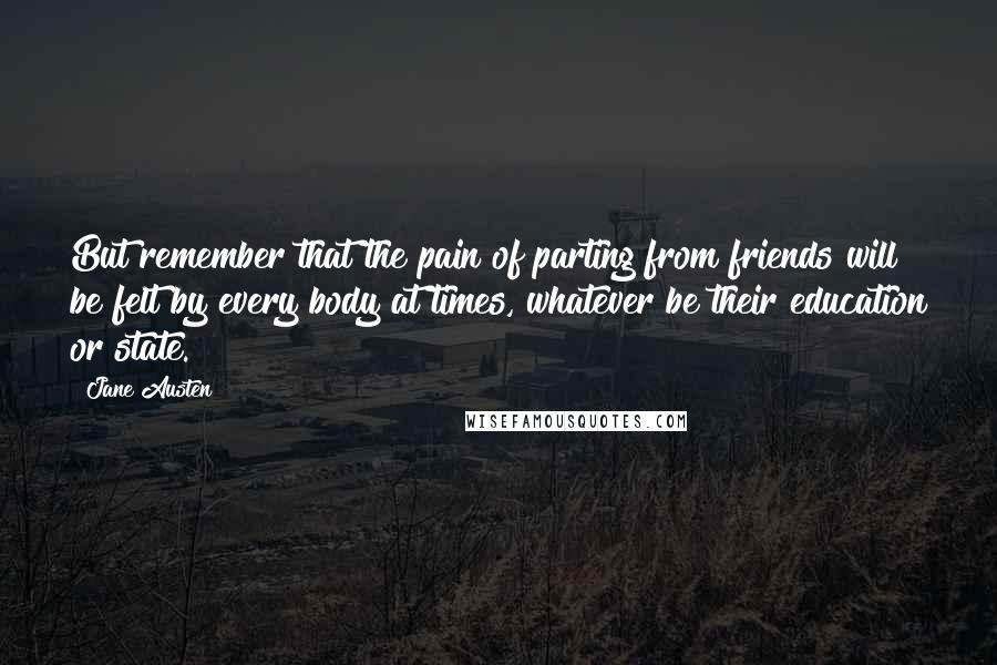 Jane Austen Quotes: But remember that the pain of parting from friends will be felt by every body at times, whatever be their education or state.