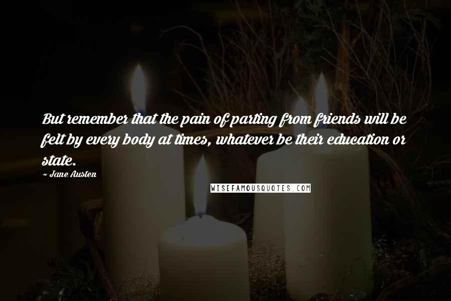 Jane Austen Quotes: But remember that the pain of parting from friends will be felt by every body at times, whatever be their education or state.