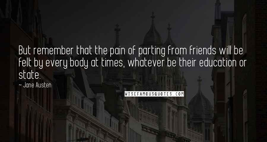 Jane Austen Quotes: But remember that the pain of parting from friends will be felt by every body at times, whatever be their education or state.