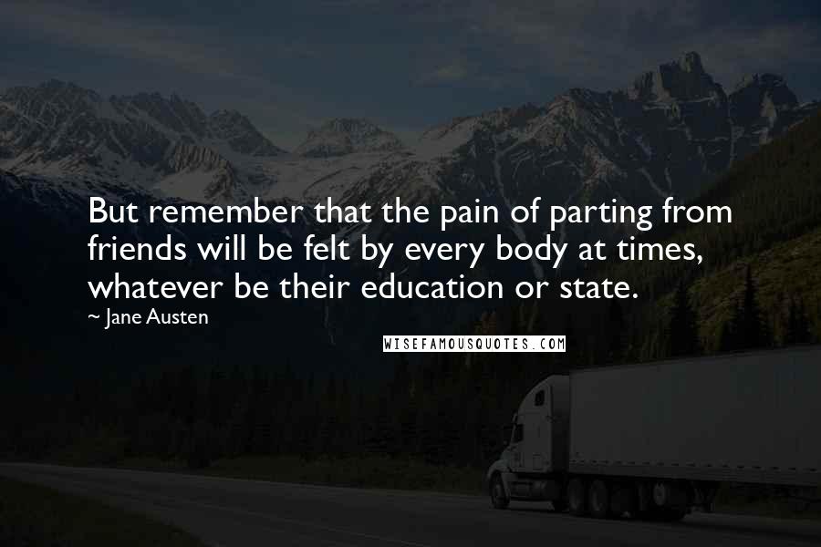 Jane Austen Quotes: But remember that the pain of parting from friends will be felt by every body at times, whatever be their education or state.