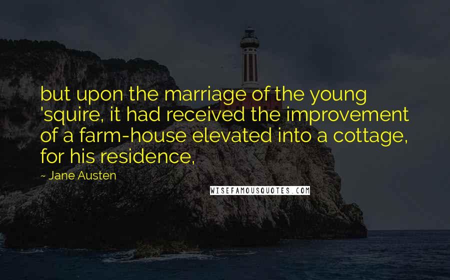 Jane Austen Quotes: but upon the marriage of the young 'squire, it had received the improvement of a farm-house elevated into a cottage, for his residence,