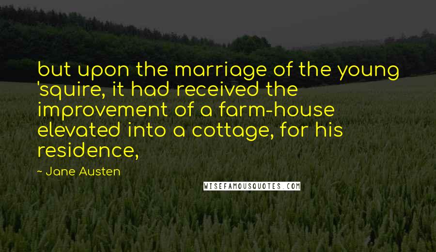 Jane Austen Quotes: but upon the marriage of the young 'squire, it had received the improvement of a farm-house elevated into a cottage, for his residence,