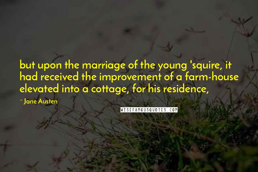 Jane Austen Quotes: but upon the marriage of the young 'squire, it had received the improvement of a farm-house elevated into a cottage, for his residence,