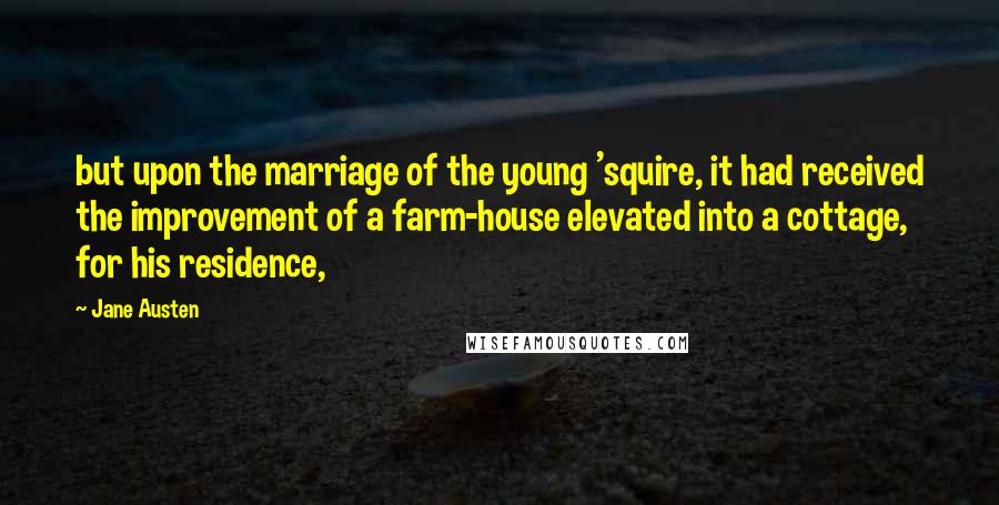 Jane Austen Quotes: but upon the marriage of the young 'squire, it had received the improvement of a farm-house elevated into a cottage, for his residence,