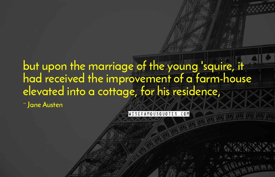 Jane Austen Quotes: but upon the marriage of the young 'squire, it had received the improvement of a farm-house elevated into a cottage, for his residence,