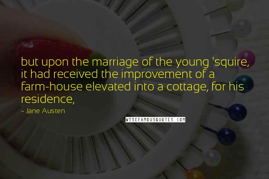 Jane Austen Quotes: but upon the marriage of the young 'squire, it had received the improvement of a farm-house elevated into a cottage, for his residence,