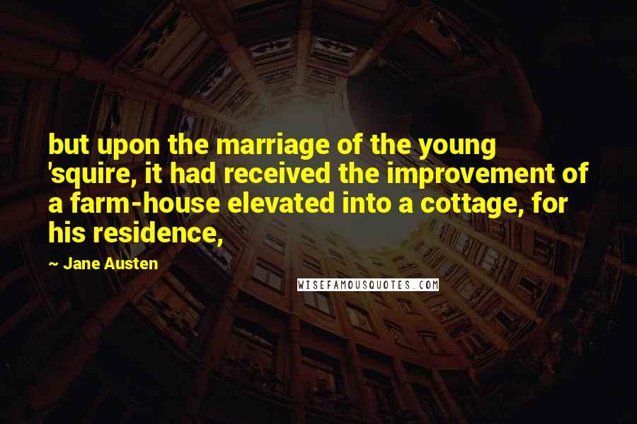 Jane Austen Quotes: but upon the marriage of the young 'squire, it had received the improvement of a farm-house elevated into a cottage, for his residence,