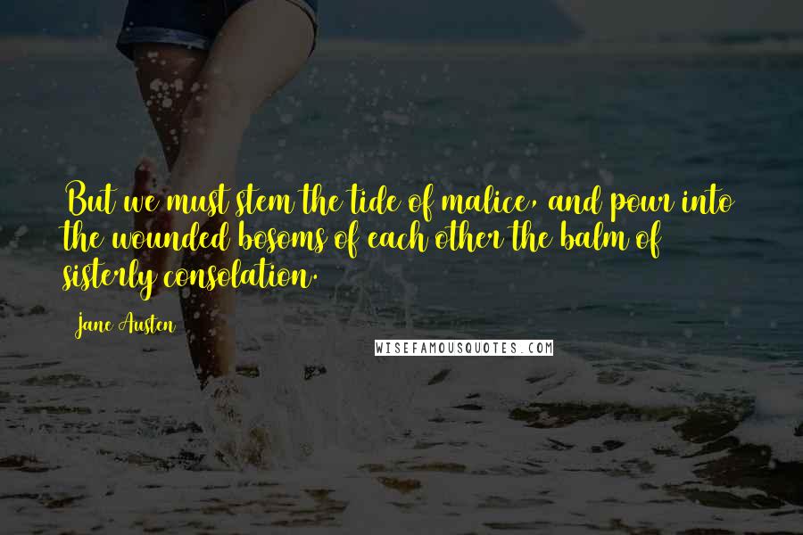 Jane Austen Quotes: But we must stem the tide of malice, and pour into the wounded bosoms of each other the balm of sisterly consolation.