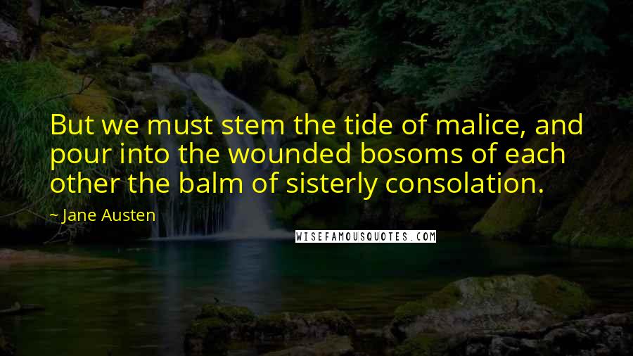 Jane Austen Quotes: But we must stem the tide of malice, and pour into the wounded bosoms of each other the balm of sisterly consolation.