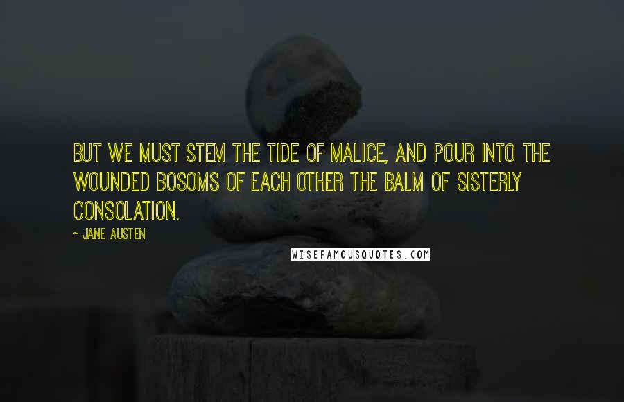 Jane Austen Quotes: But we must stem the tide of malice, and pour into the wounded bosoms of each other the balm of sisterly consolation.