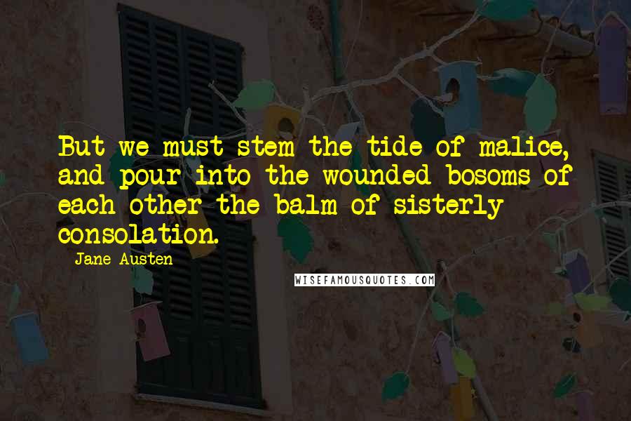 Jane Austen Quotes: But we must stem the tide of malice, and pour into the wounded bosoms of each other the balm of sisterly consolation.