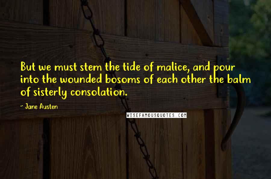 Jane Austen Quotes: But we must stem the tide of malice, and pour into the wounded bosoms of each other the balm of sisterly consolation.