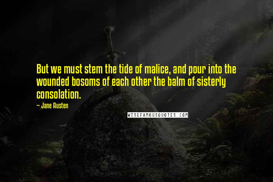 Jane Austen Quotes: But we must stem the tide of malice, and pour into the wounded bosoms of each other the balm of sisterly consolation.