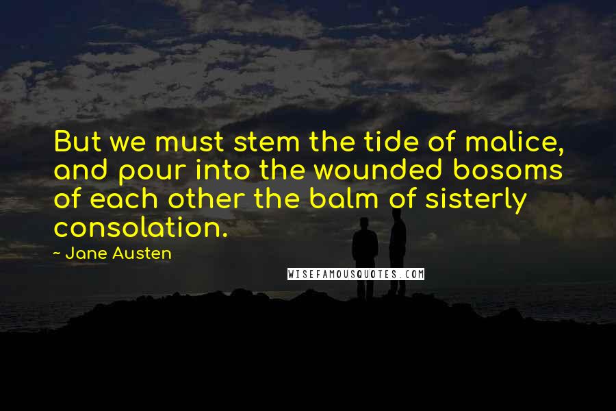 Jane Austen Quotes: But we must stem the tide of malice, and pour into the wounded bosoms of each other the balm of sisterly consolation.