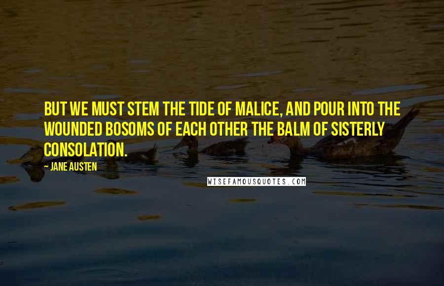 Jane Austen Quotes: But we must stem the tide of malice, and pour into the wounded bosoms of each other the balm of sisterly consolation.