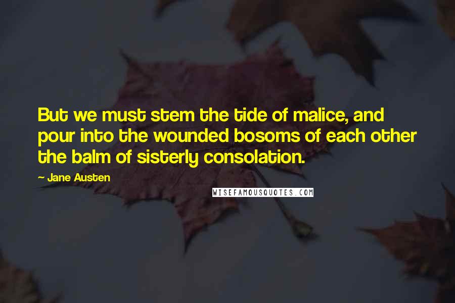 Jane Austen Quotes: But we must stem the tide of malice, and pour into the wounded bosoms of each other the balm of sisterly consolation.