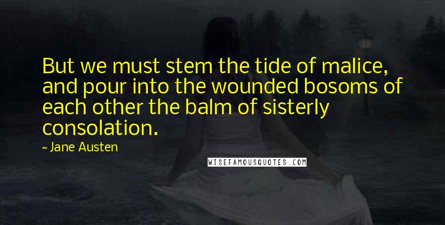 Jane Austen Quotes: But we must stem the tide of malice, and pour into the wounded bosoms of each other the balm of sisterly consolation.