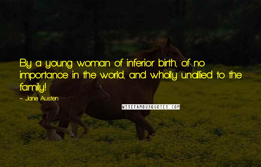 Jane Austen Quotes: By a young woman of inferior birth, of no importance in the world, and wholly unallied to the family!