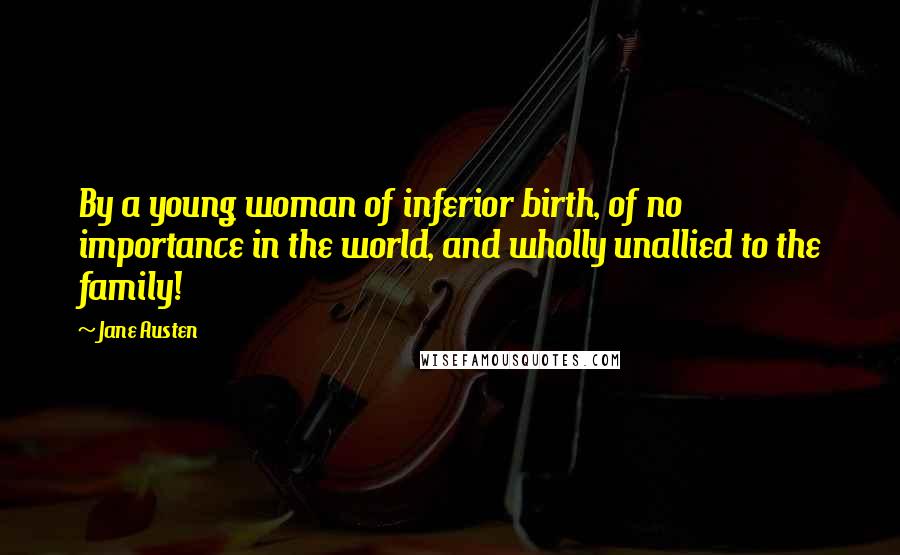 Jane Austen Quotes: By a young woman of inferior birth, of no importance in the world, and wholly unallied to the family!