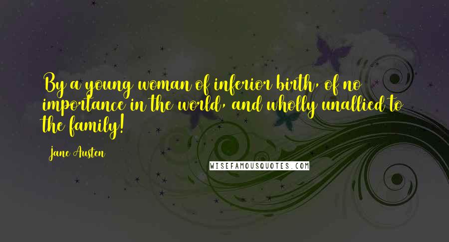 Jane Austen Quotes: By a young woman of inferior birth, of no importance in the world, and wholly unallied to the family!