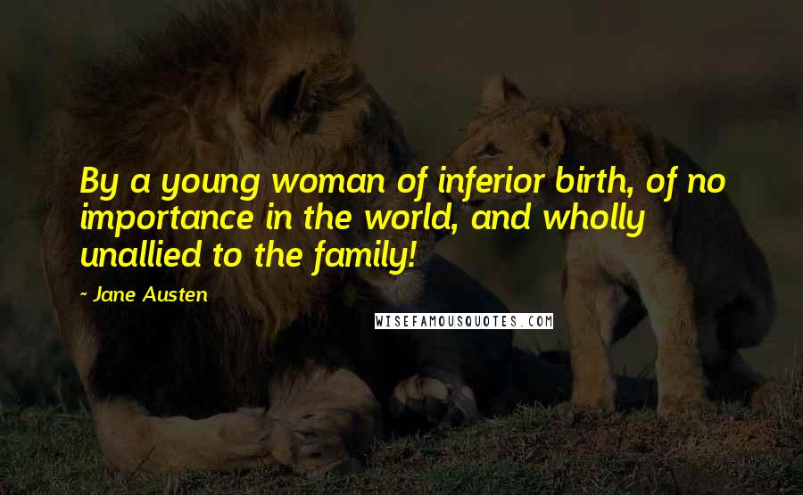 Jane Austen Quotes: By a young woman of inferior birth, of no importance in the world, and wholly unallied to the family!