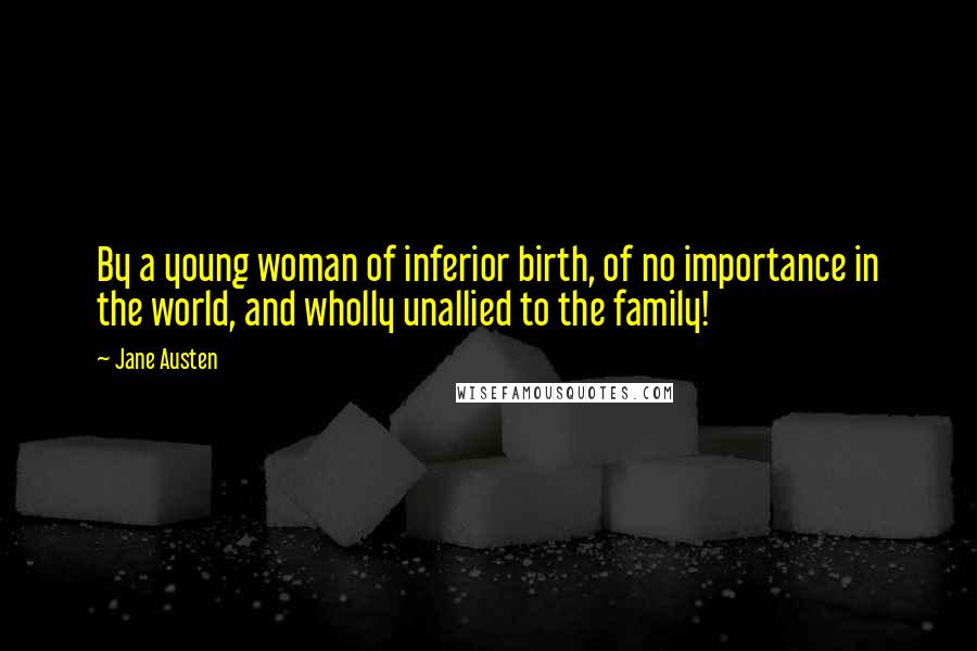 Jane Austen Quotes: By a young woman of inferior birth, of no importance in the world, and wholly unallied to the family!
