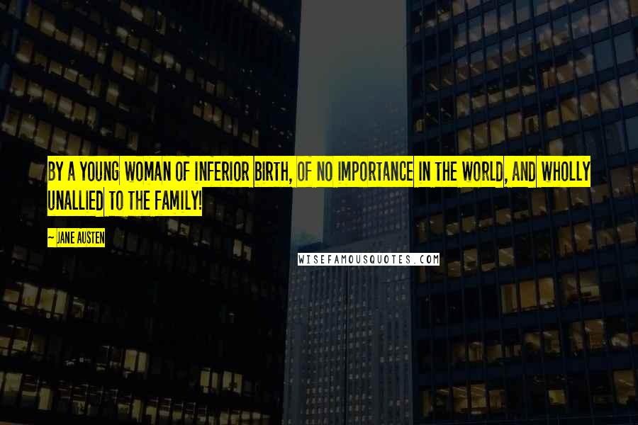 Jane Austen Quotes: By a young woman of inferior birth, of no importance in the world, and wholly unallied to the family!