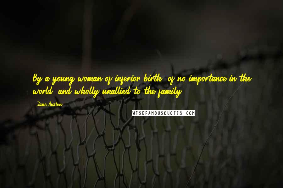Jane Austen Quotes: By a young woman of inferior birth, of no importance in the world, and wholly unallied to the family!