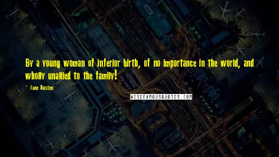 Jane Austen Quotes: By a young woman of inferior birth, of no importance in the world, and wholly unallied to the family!