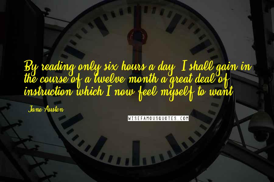 Jane Austen Quotes: By reading only six hours a-day, I shall gain in the course of a twelve-month a great deal of instruction which I now feel myself to want.