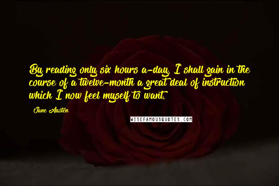 Jane Austen Quotes: By reading only six hours a-day, I shall gain in the course of a twelve-month a great deal of instruction which I now feel myself to want.