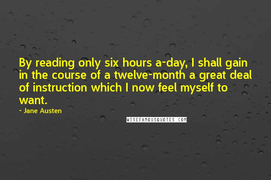 Jane Austen Quotes: By reading only six hours a-day, I shall gain in the course of a twelve-month a great deal of instruction which I now feel myself to want.